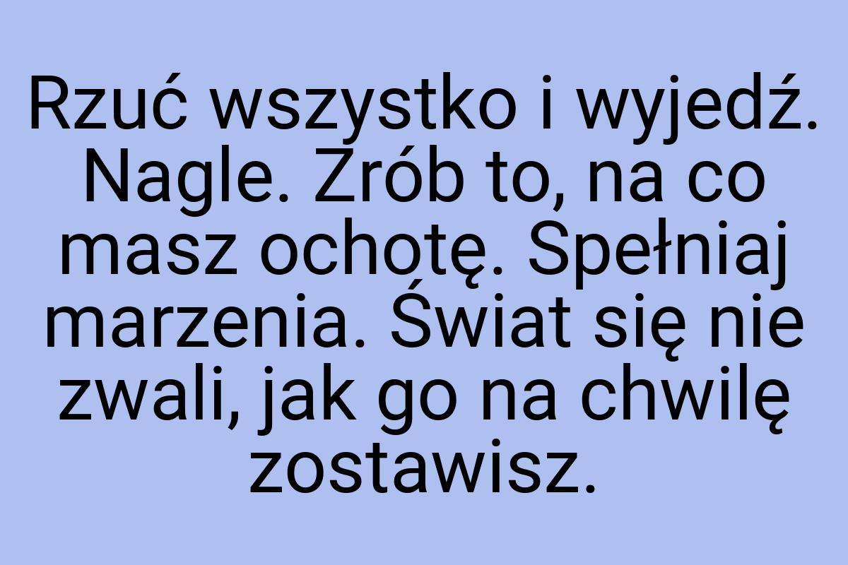 Rzuć wszystko i wyjedź. Nagle. Zrób to, na co masz ochotę