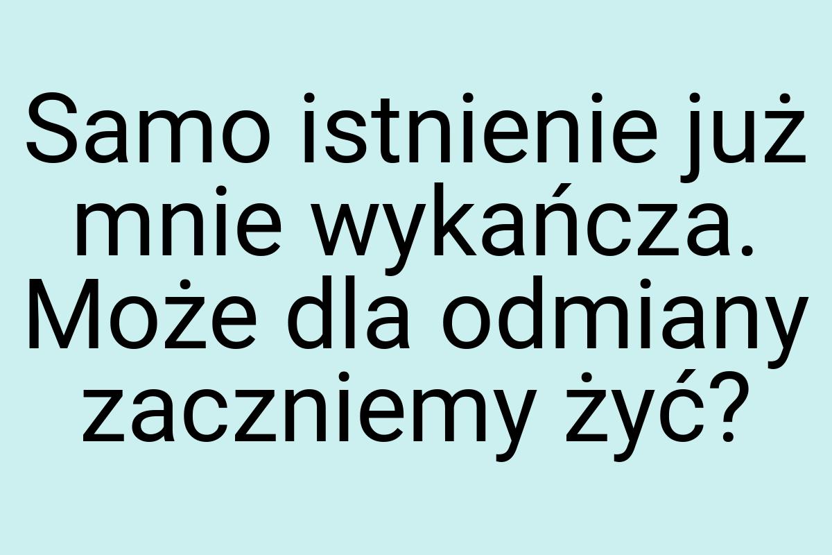 Samo istnienie już mnie wykańcza. Może dla odmiany