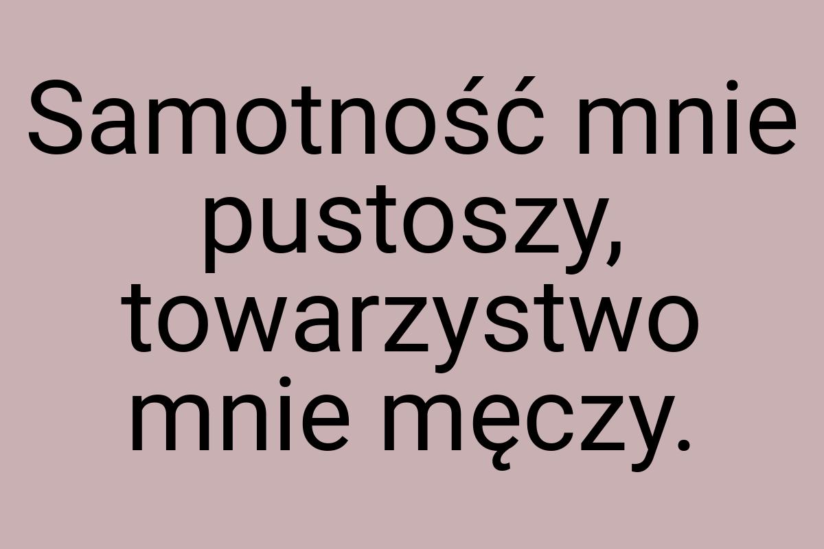 Samotność mnie pustoszy, towarzystwo mnie męczy