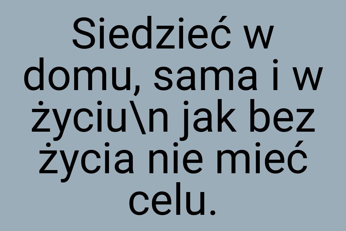 Siedzieć w domu, sama i w życiu\n jak bez życia nie mieć