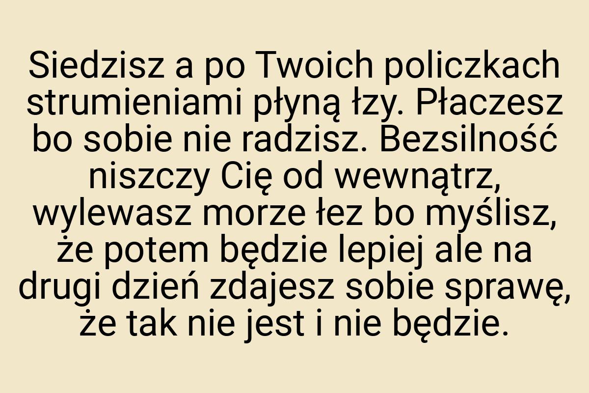 Siedzisz a po Twoich policzkach strumieniami płyną łzy