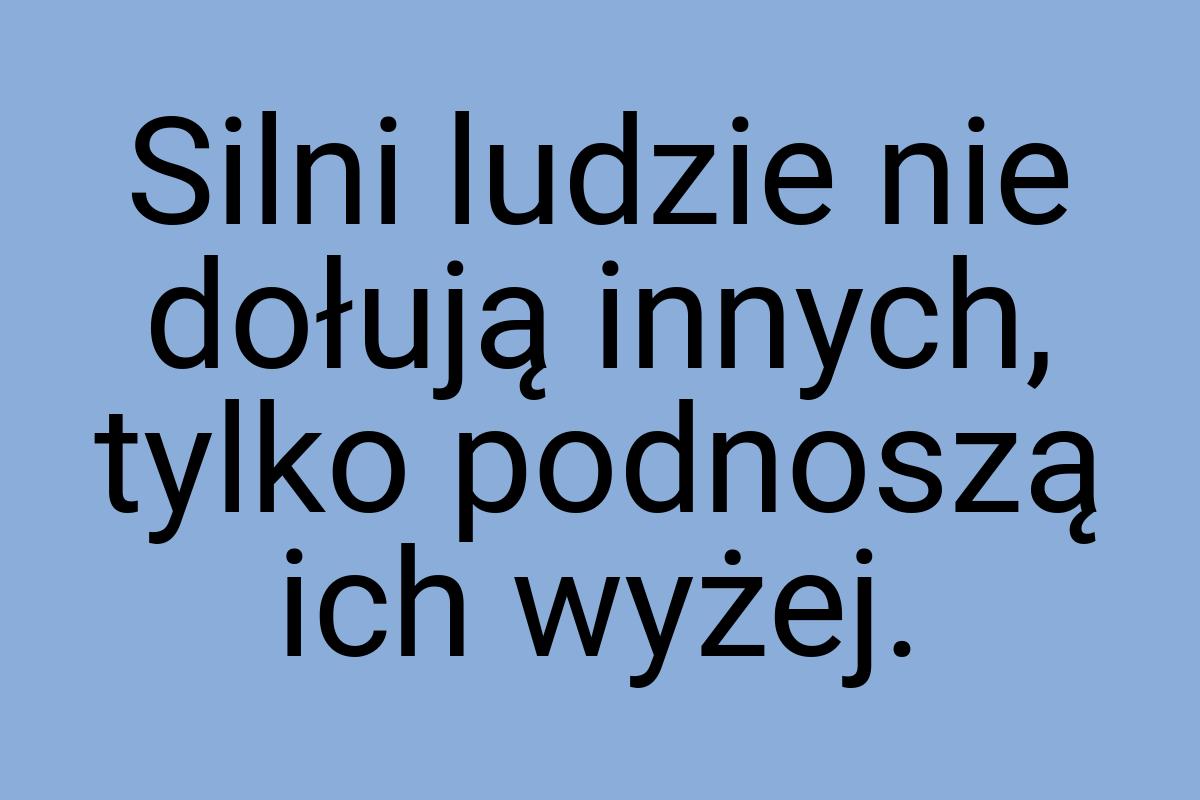 Silni ludzie nie dołują innych, tylko podnoszą ich wyżej