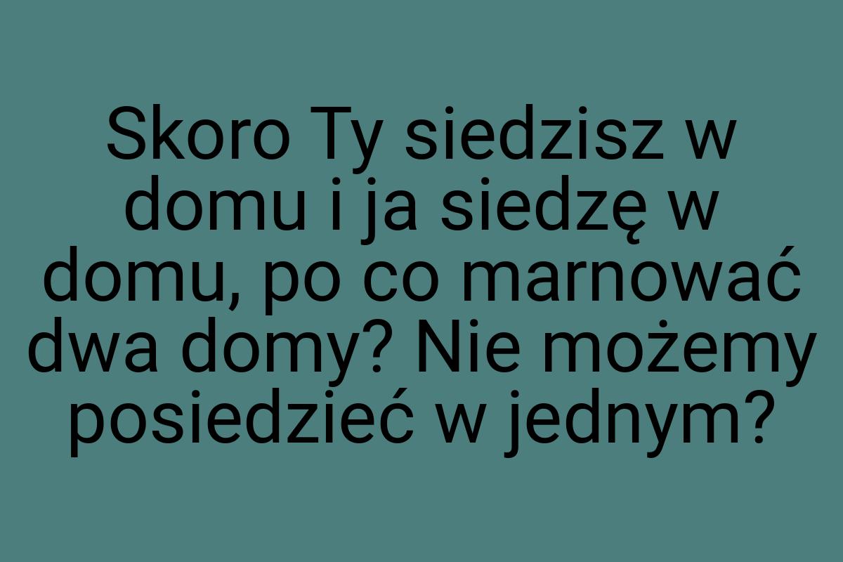 Skoro Ty siedzisz w domu i ja siedzę w domu, po co marnować