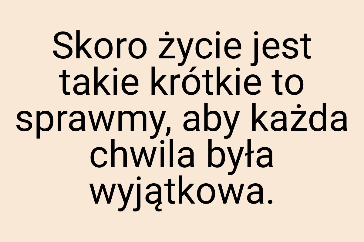 Skoro życie jest takie krótkie to sprawmy, aby każda chwila