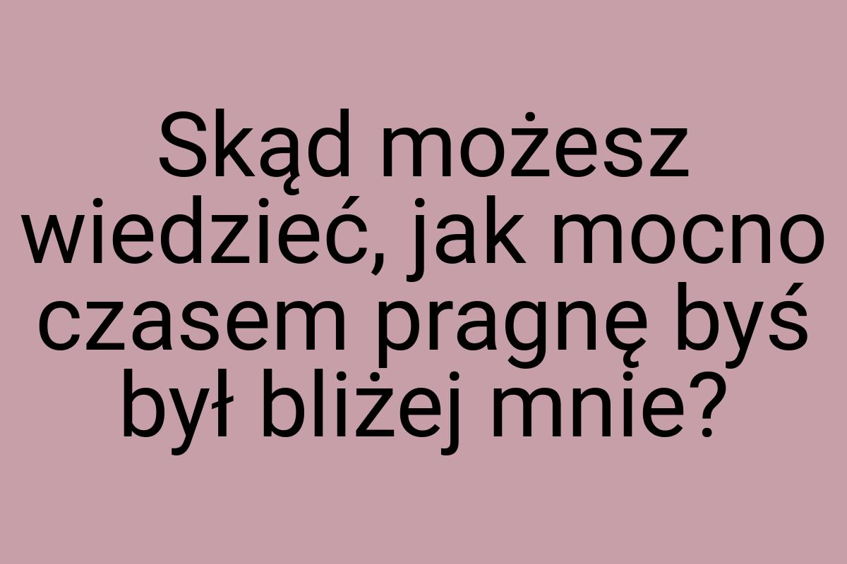 Skąd możesz wiedzieć, jak mocno czasem pragnę byś był