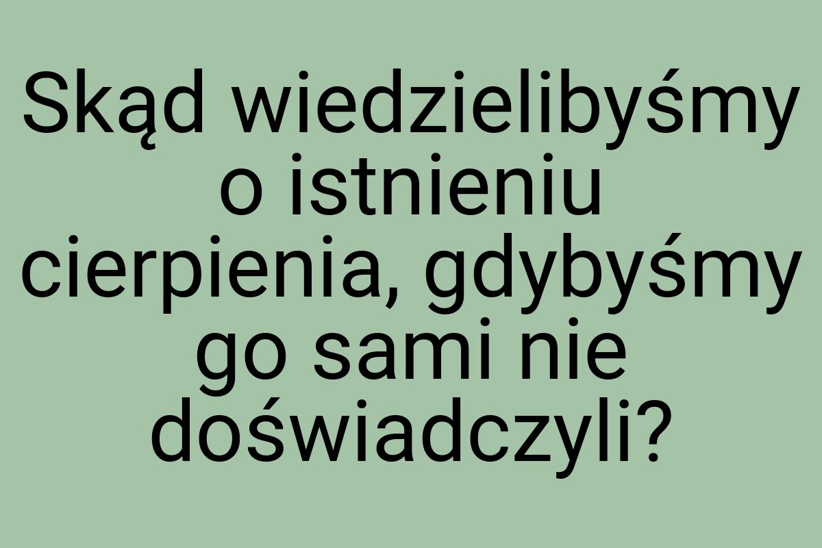 Skąd wiedzielibyśmy o istnieniu cierpienia, gdybyśmy go