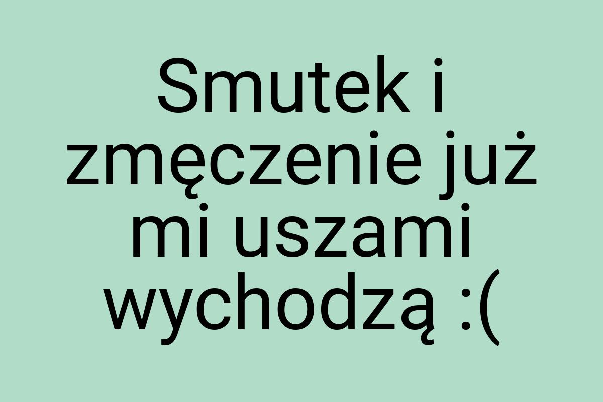 Smutek i zmęczenie już mi uszami wychodzą