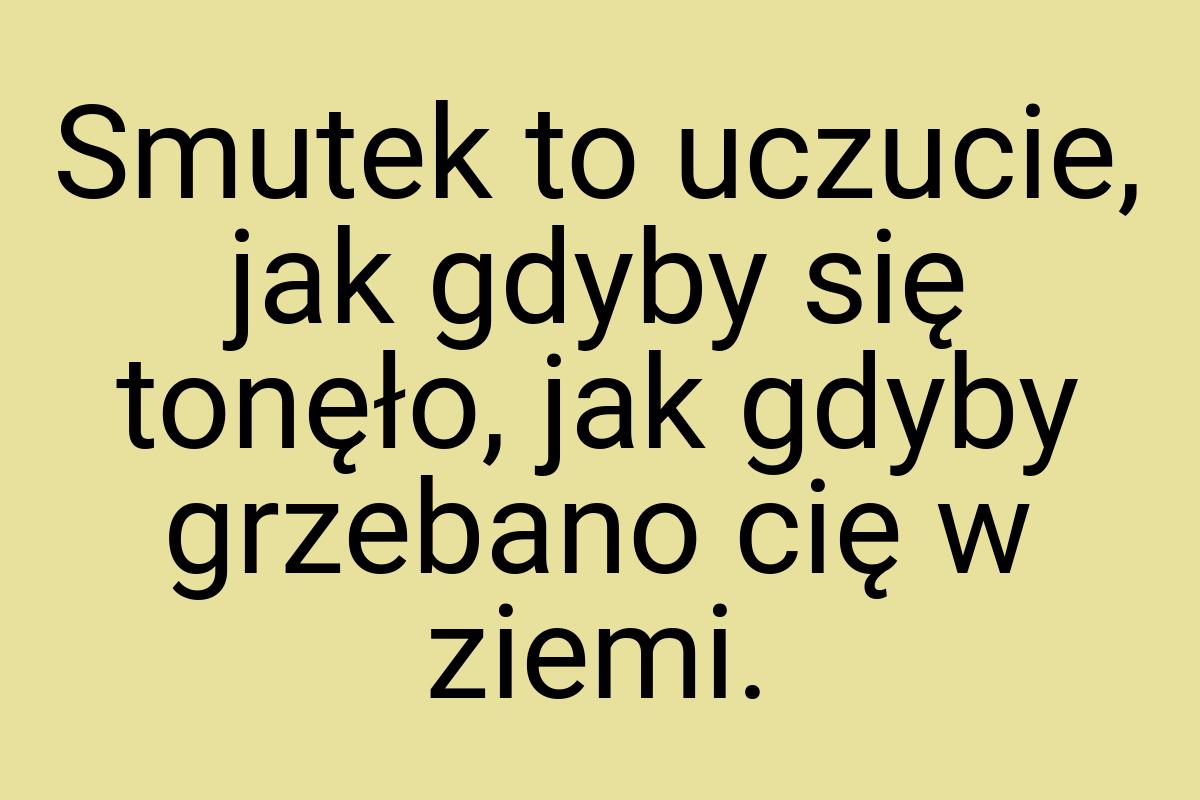 Smutek to uczucie, jak gdyby się tonęło, jak gdyby grzebano