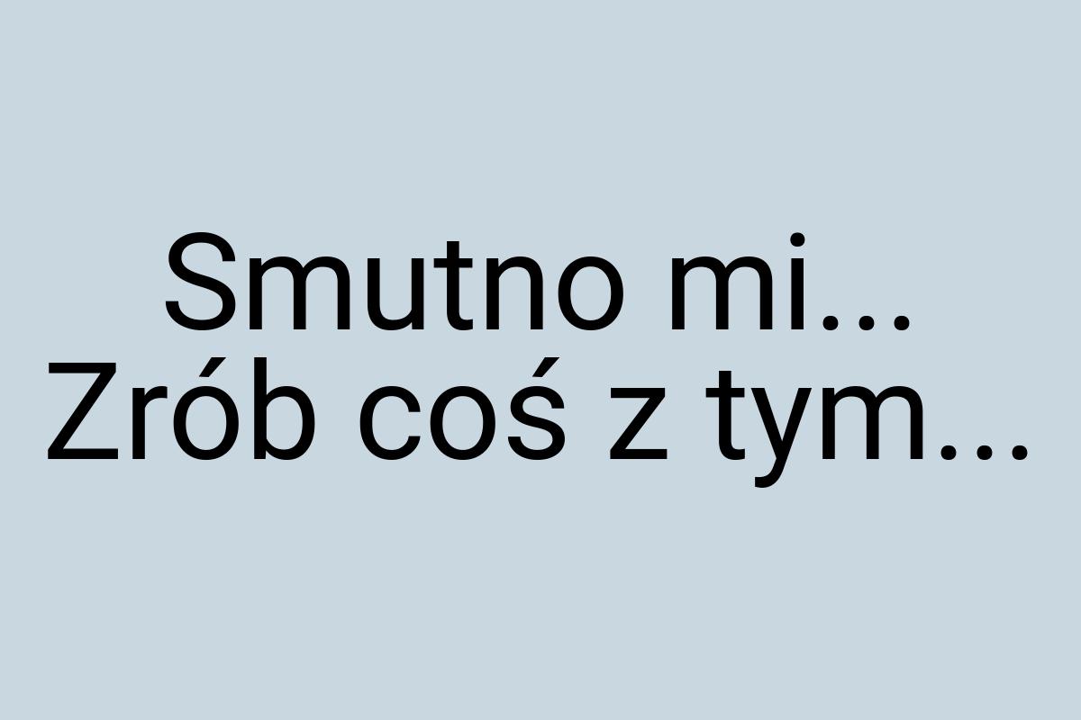 Smutno mi... Zrób coś z tym