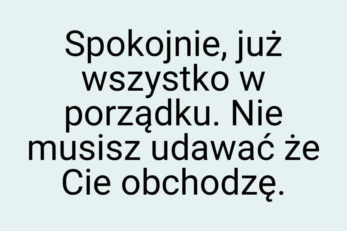 Spokojnie, już wszystko w porządku. Nie musisz udawać że