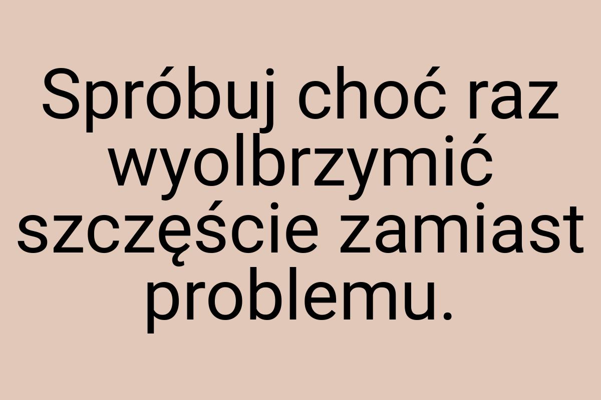 Spróbuj choć raz wyolbrzymić szczęście zamiast problemu