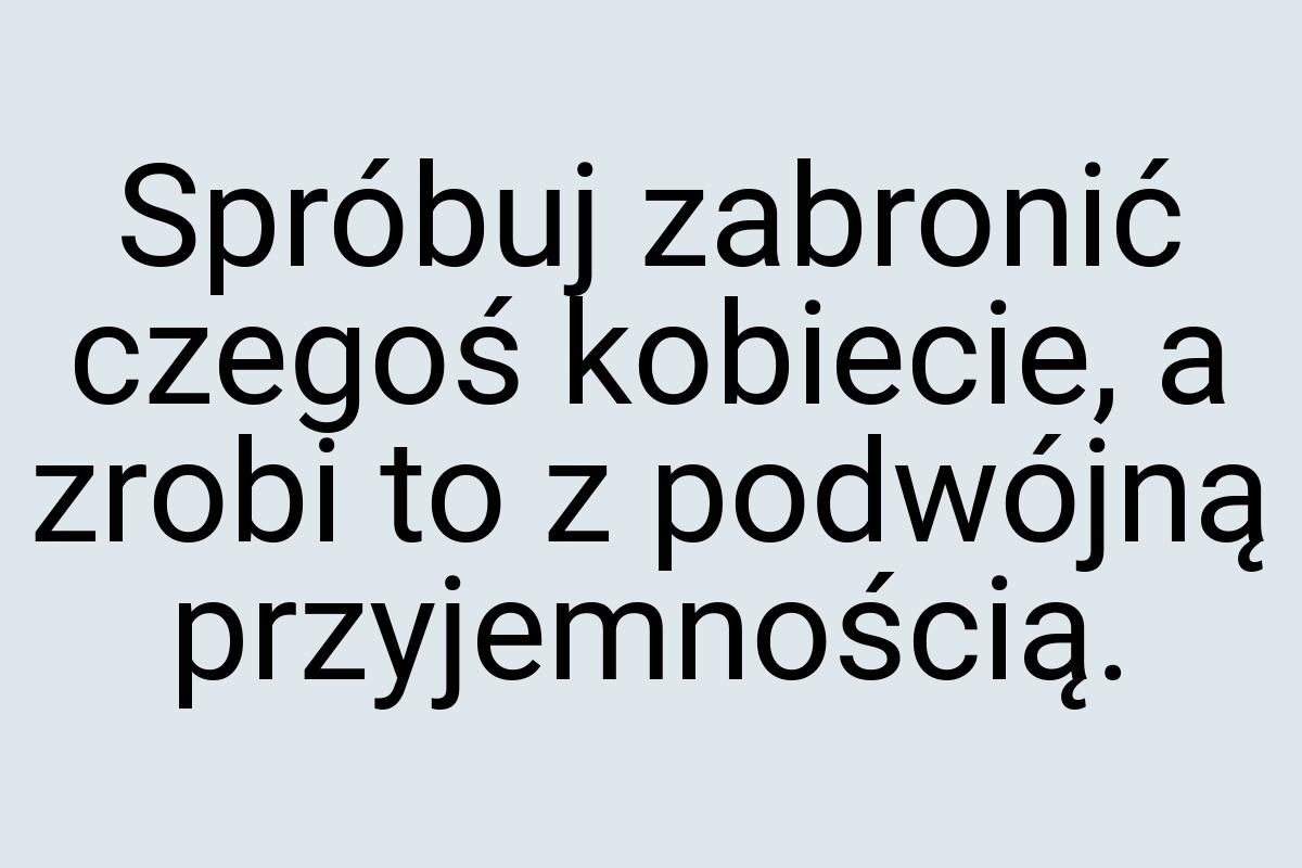 Spróbuj zabronić czegoś kobiecie, a zrobi to z podwójną