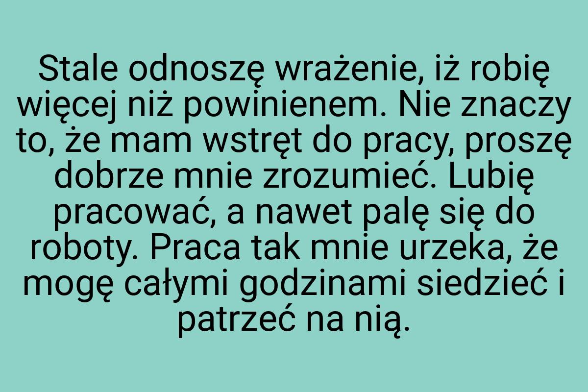 Stale odnoszę wrażenie, iż robię więcej niż powinienem. Nie