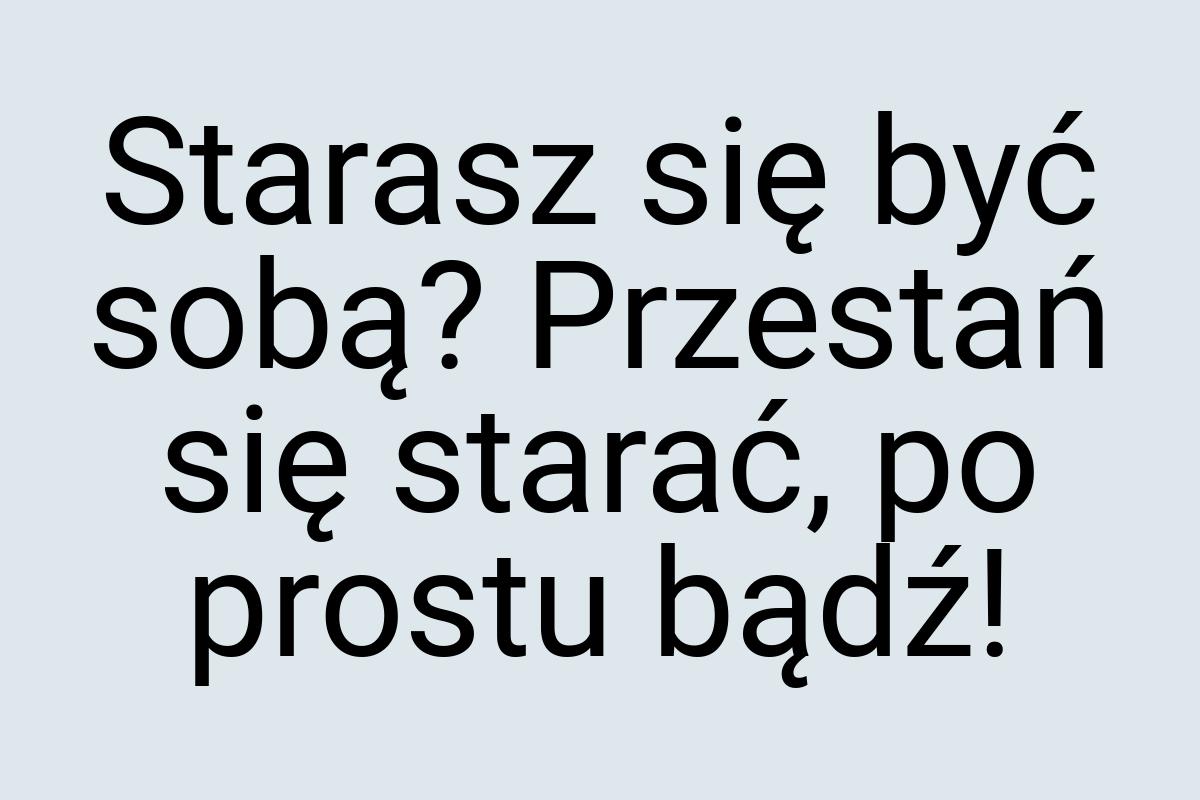 Starasz się być sobą? Przestań się starać, po prostu bądź