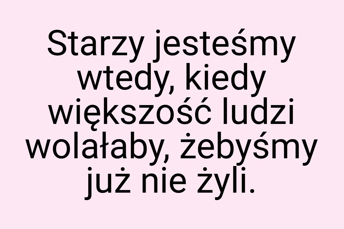 Starzy jesteśmy wtedy, kiedy większość ludzi wolałaby