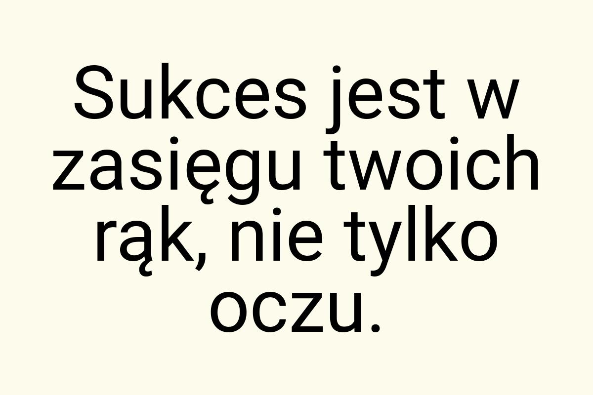 Sukces jest w zasięgu twoich rąk, nie tylko oczu