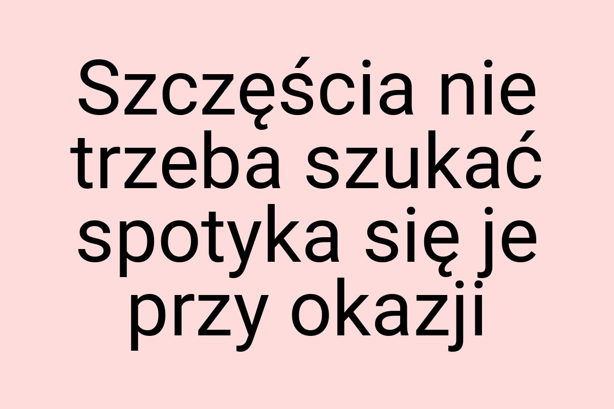 Szczęścia nie trzeba szukać spotyka się je przy okazji