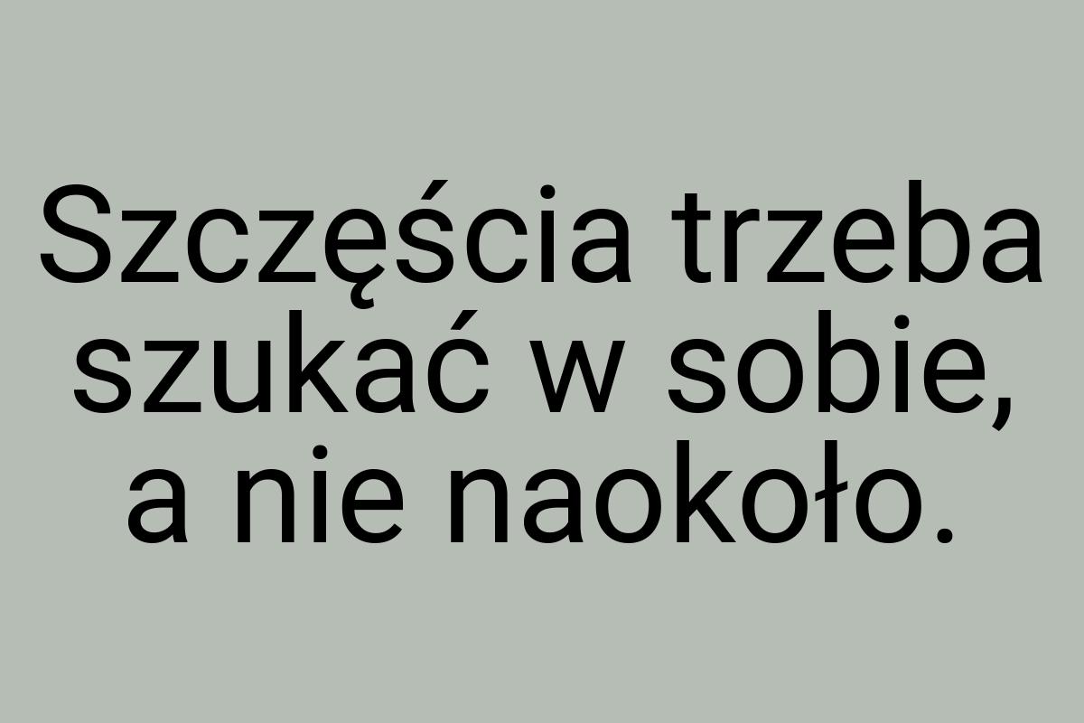 Szczęścia trzeba szukać w sobie, a nie naokoło