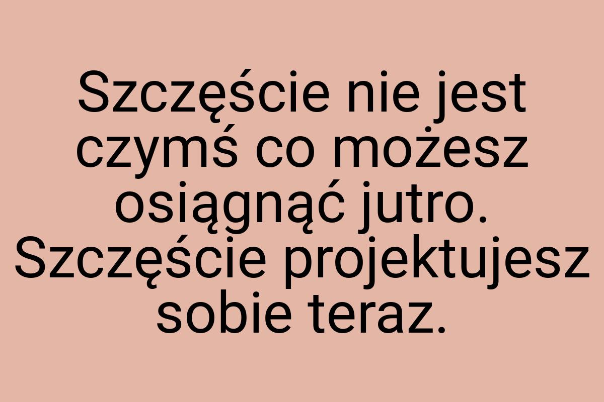 Szczęście nie jest czymś co możesz osiągnąć jutro