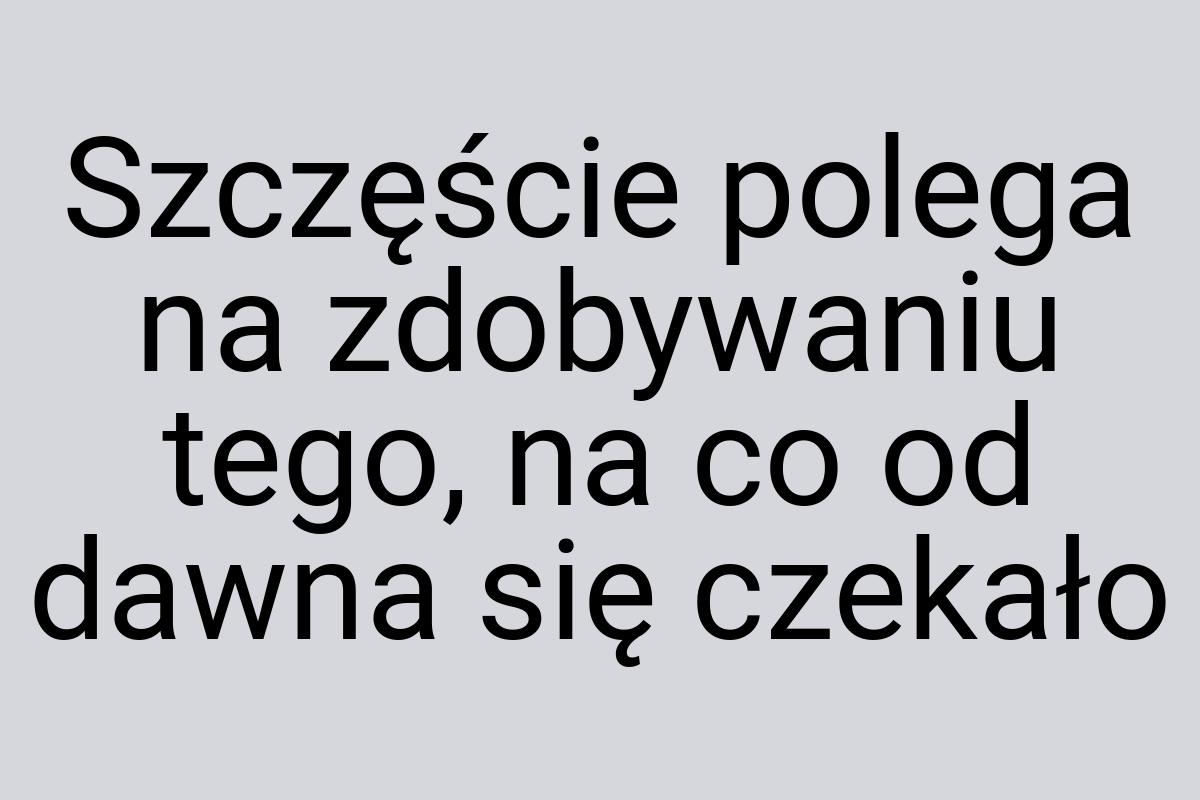 Szczęście polega na zdobywaniu tego, na co od dawna się