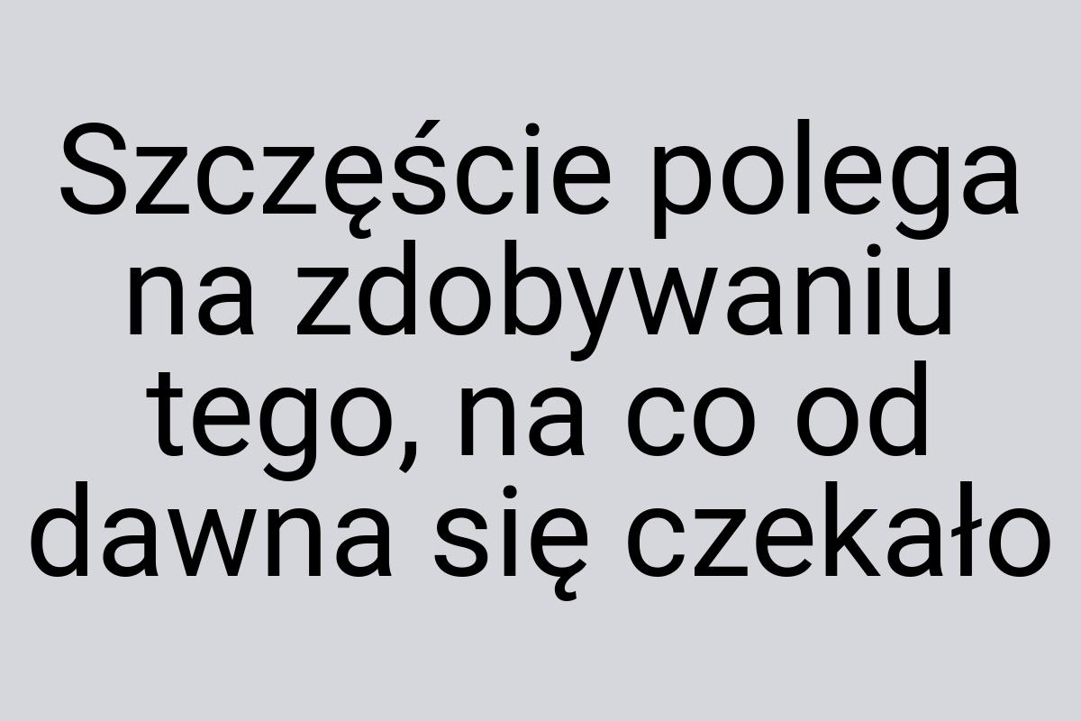 Szczęście polega na zdobywaniu tego, na co od dawna się