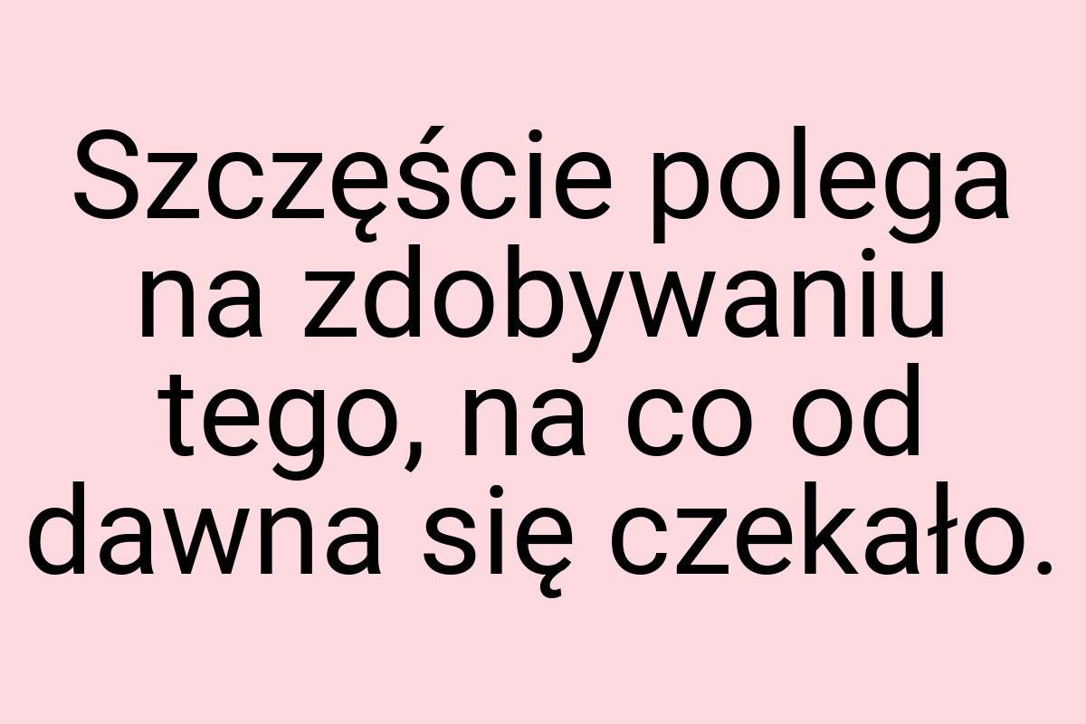 Szczęście polega na zdobywaniu tego, na co od dawna się