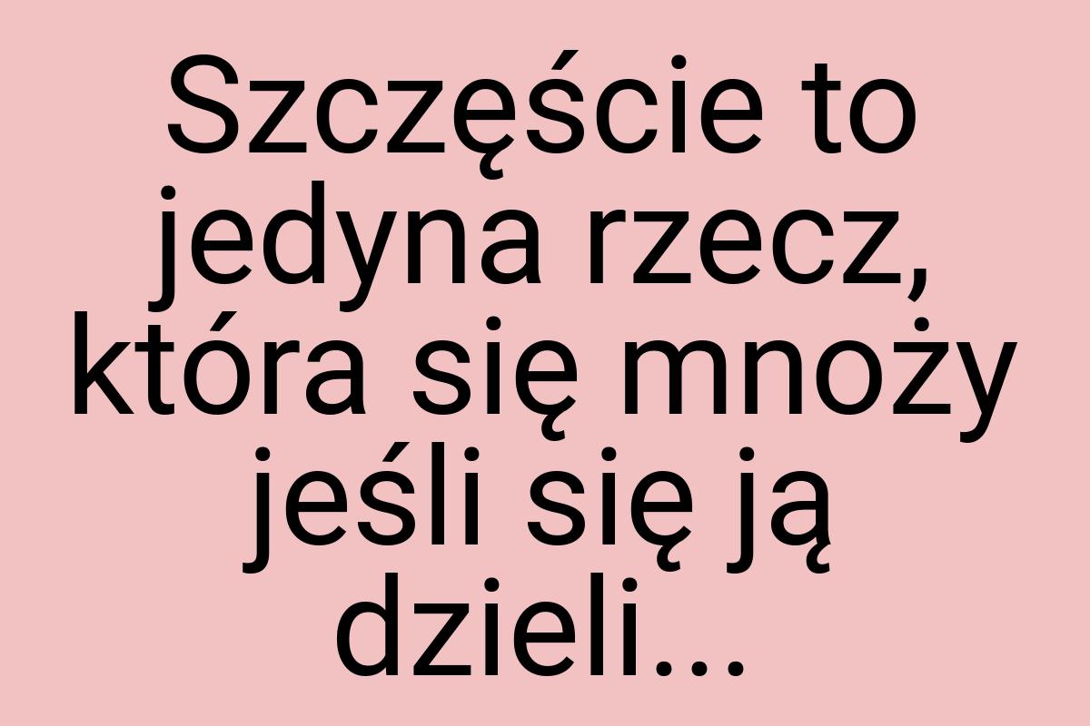 Szczęście to jedyna rzecz, która się mnoży jeśli się ją