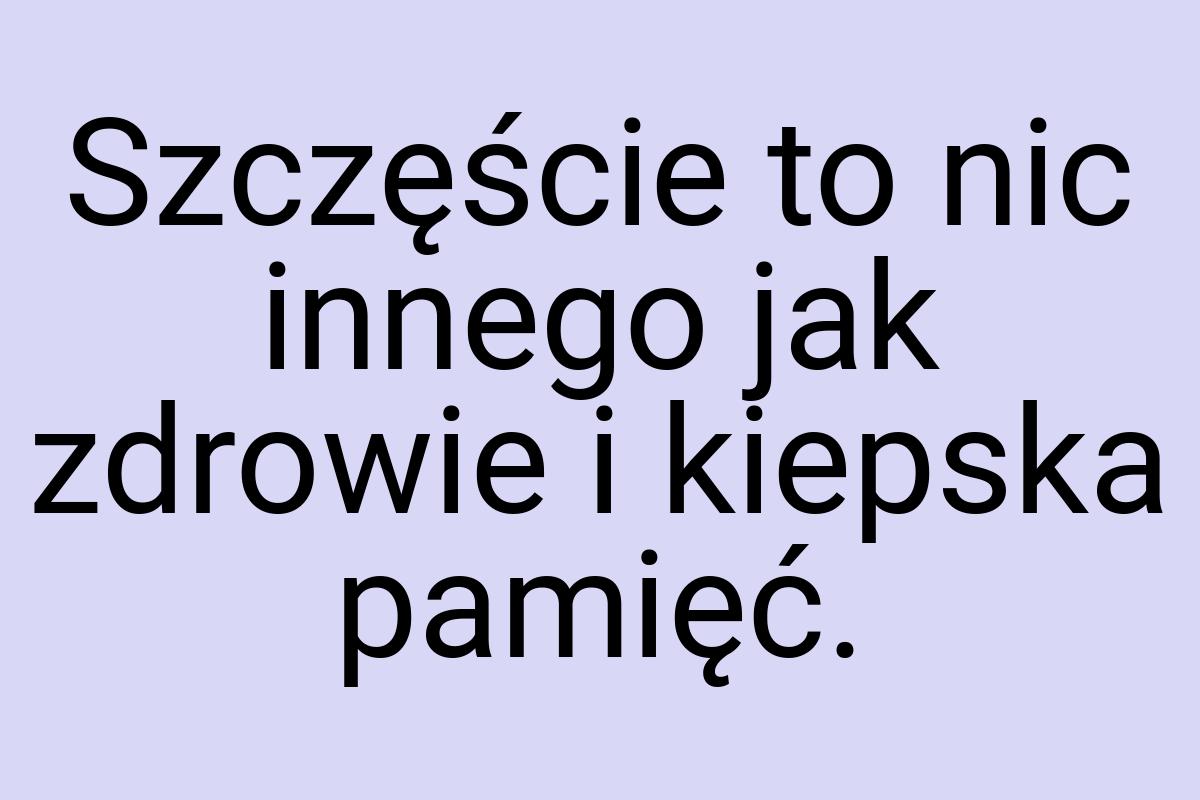 Szczęście to nic innego jak zdrowie i kiepska pamięć