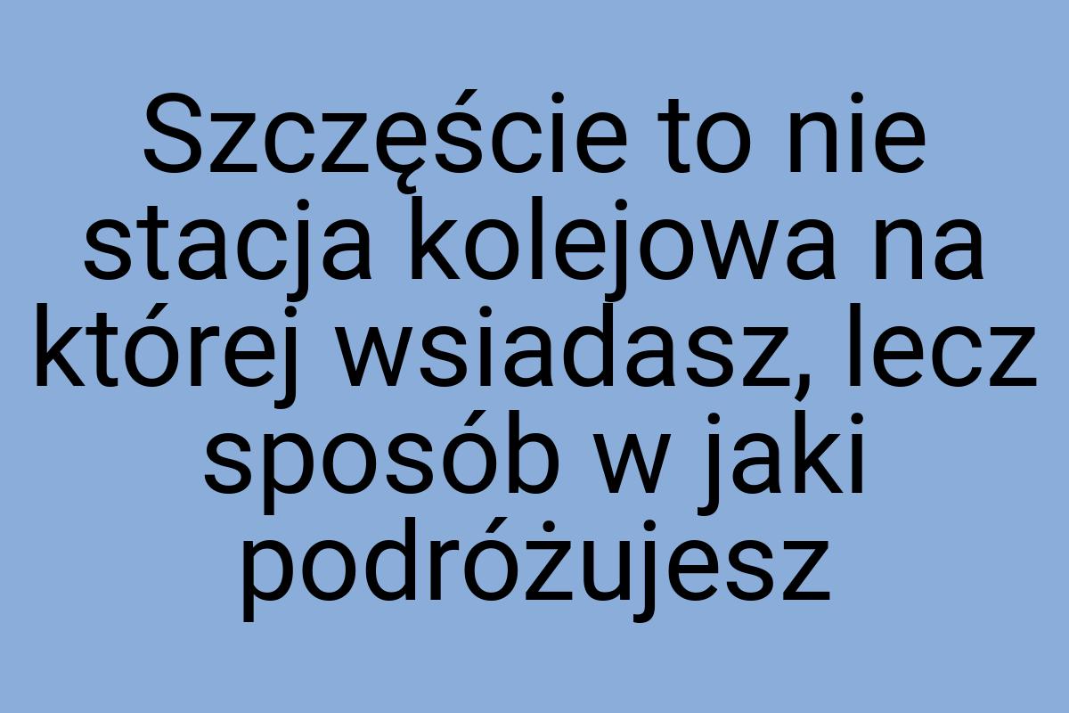 Szczęście to nie stacja kolejowa na której wsiadasz, lecz