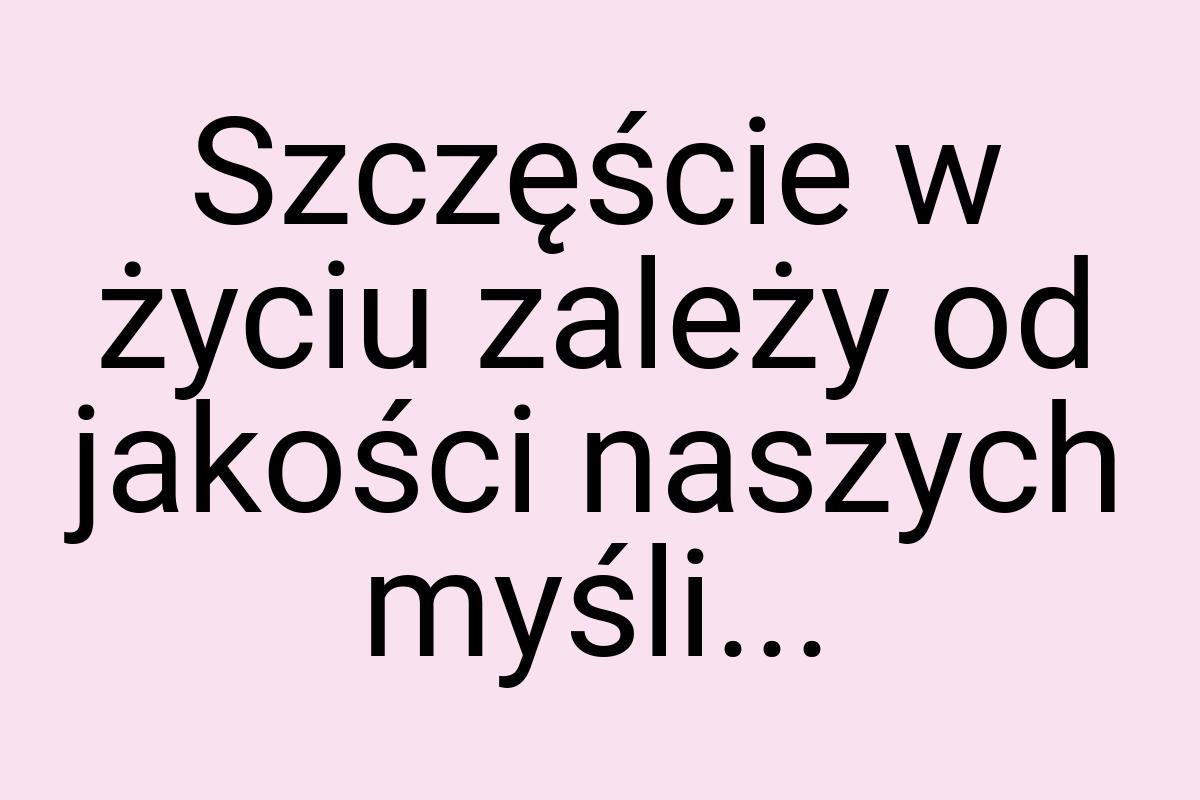 Szczęście w życiu zależy od jakości naszych myśli