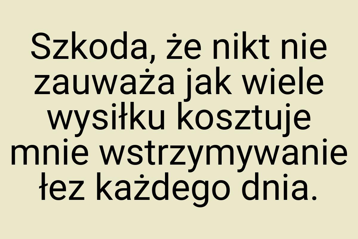 Szkoda, że nikt nie zauważa jak wiele wysiłku kosztuje mnie