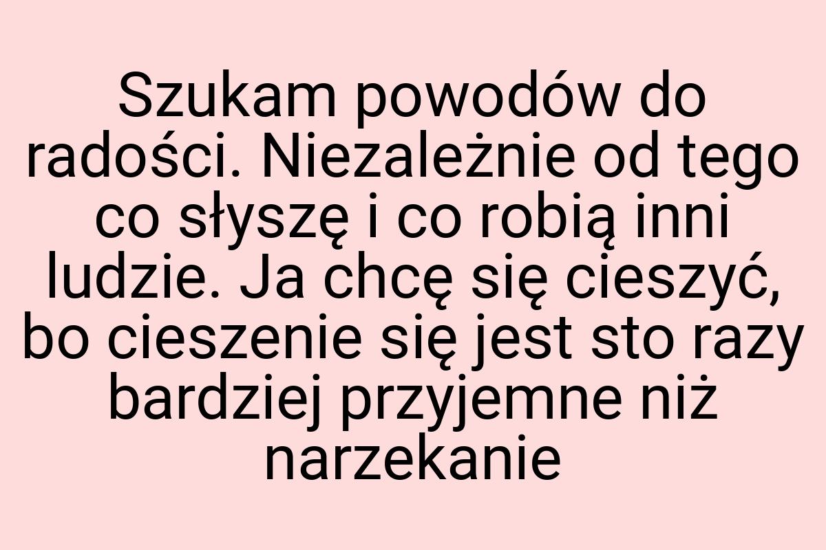 Szukam powodów do radości. Niezależnie od tego co słyszę i