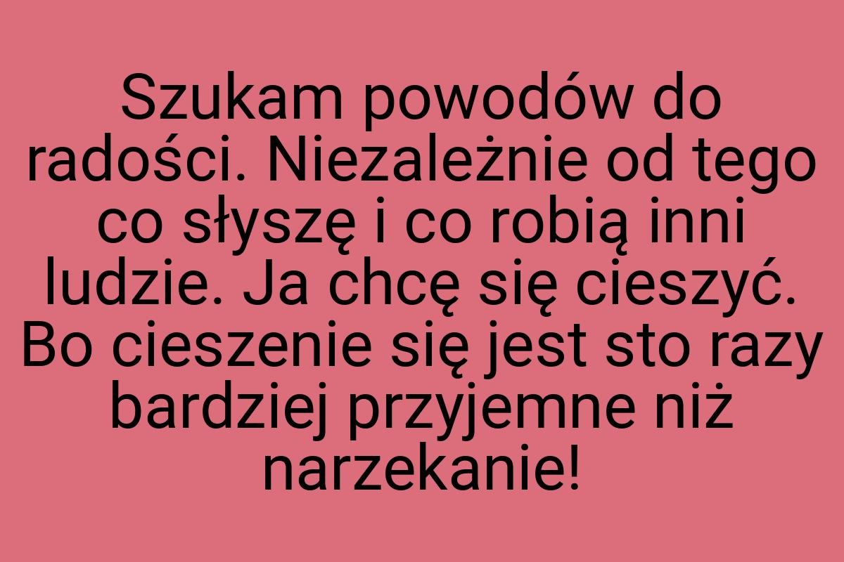 Szukam powodów do radości. Niezależnie od tego co słyszę i