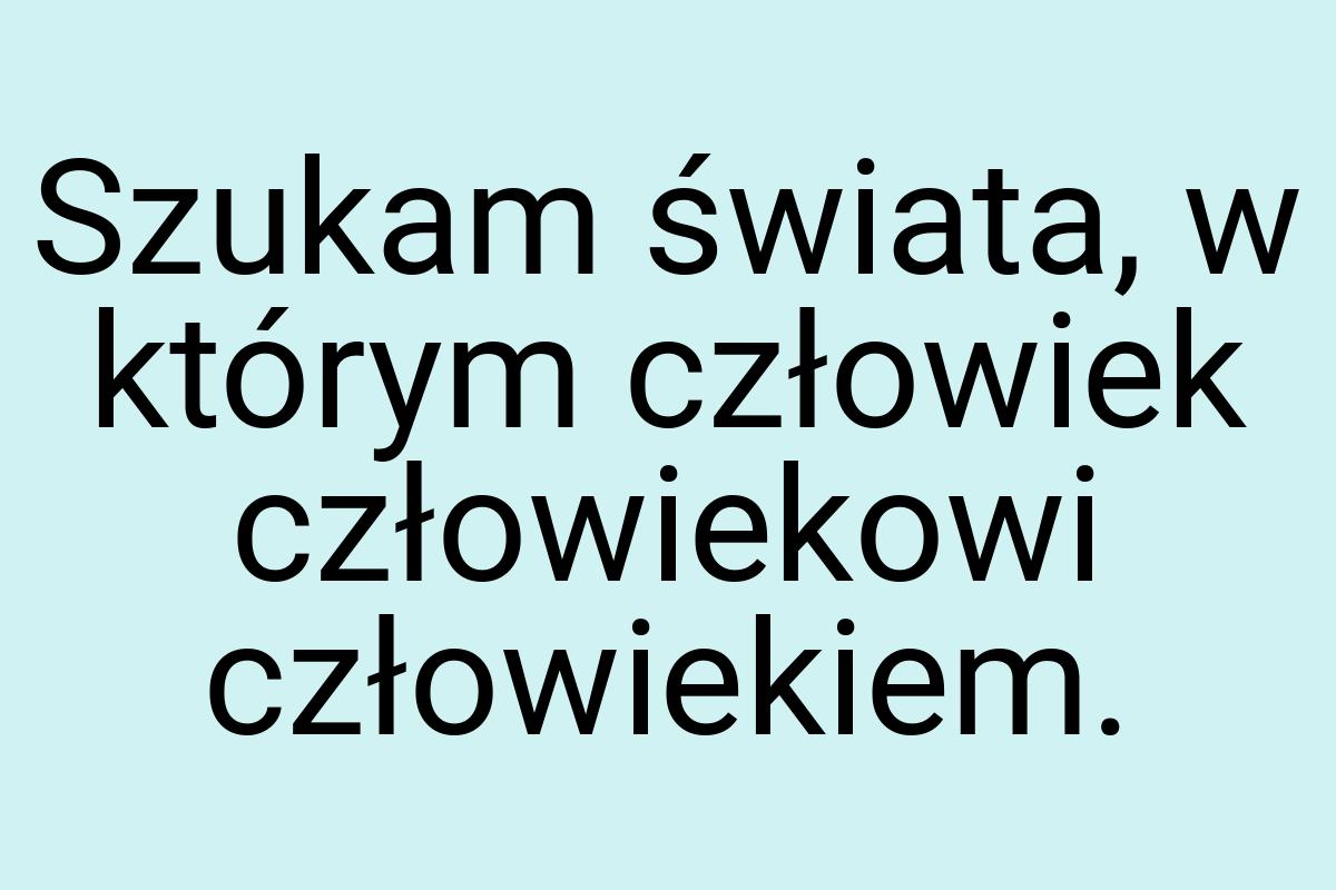 Szukam świata, w którym człowiek człowiekowi człowiekiem