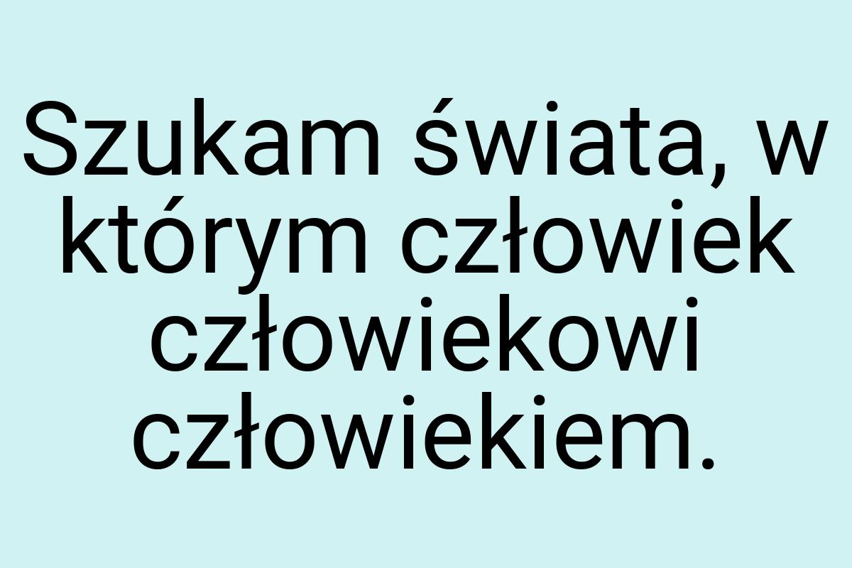 Szukam świata, w którym człowiek człowiekowi człowiekiem