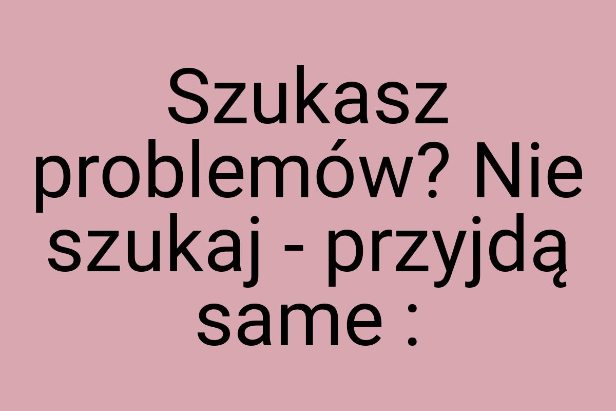 Szukasz problemów? Nie szukaj - przyjdą same