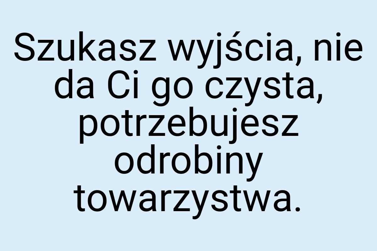 Szukasz wyjścia, nie da Ci go czysta, potrzebujesz odrobiny