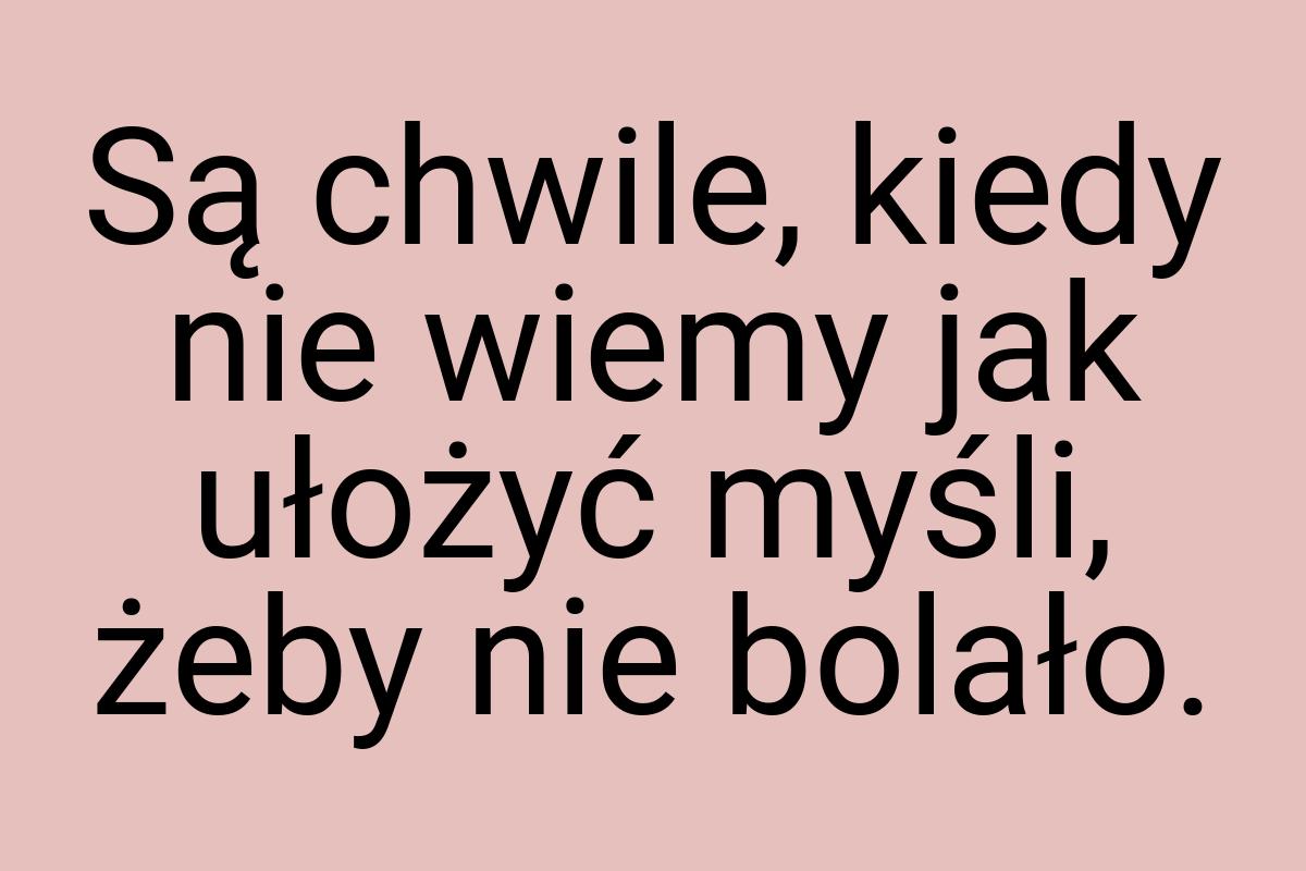 Są chwile, kiedy nie wiemy jak ułożyć myśli, żeby nie