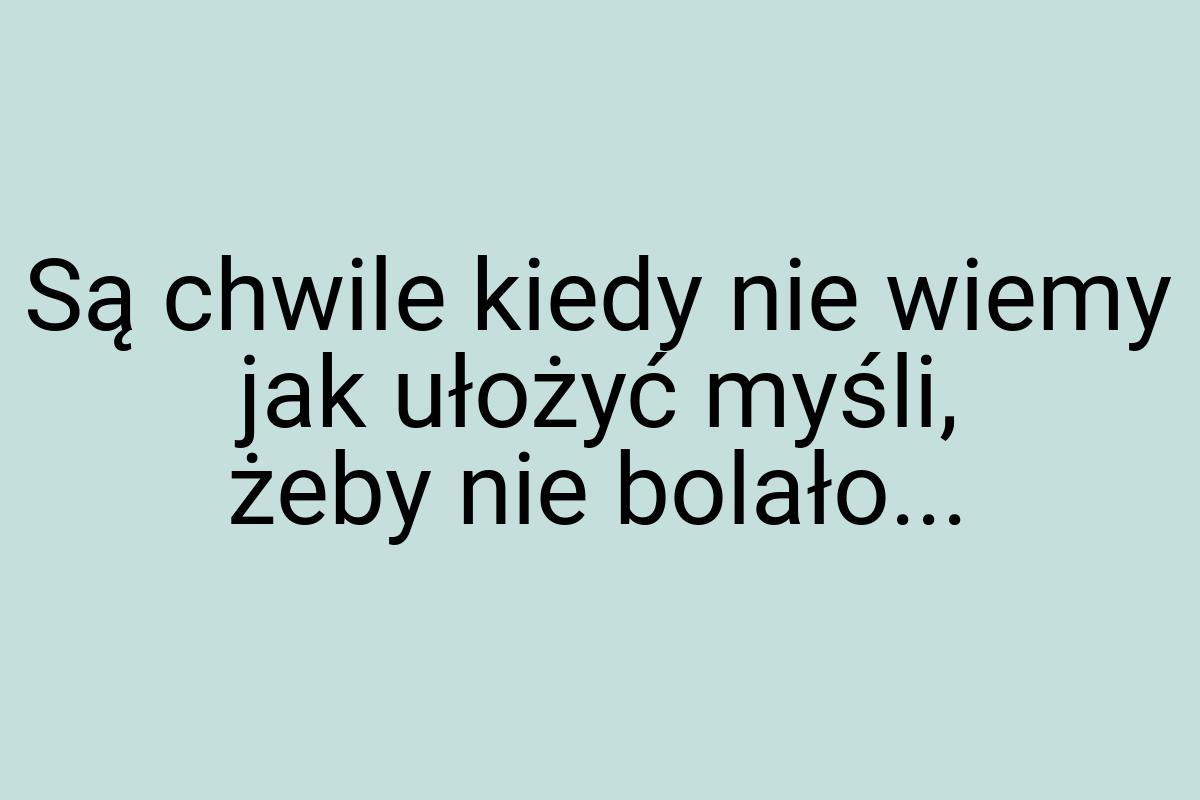 Są chwile kiedy nie wiemy jak ułożyć myśli, żeby nie