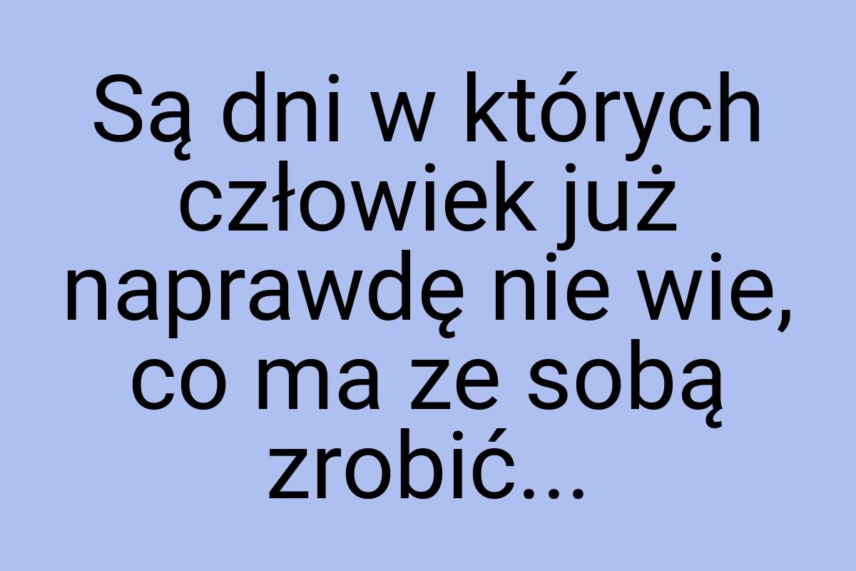 Są dni w których człowiek już naprawdę nie wie, co ma ze