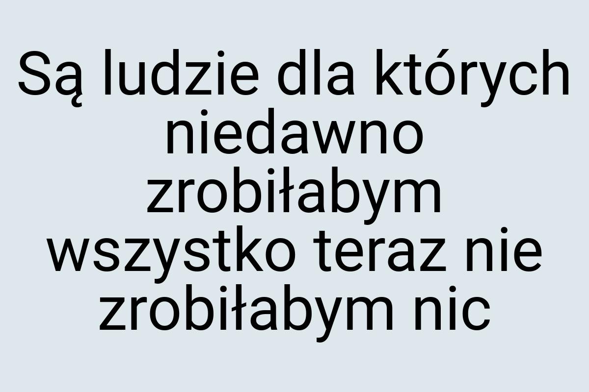 Są ludzie dla których niedawno zrobiłabym wszystko teraz