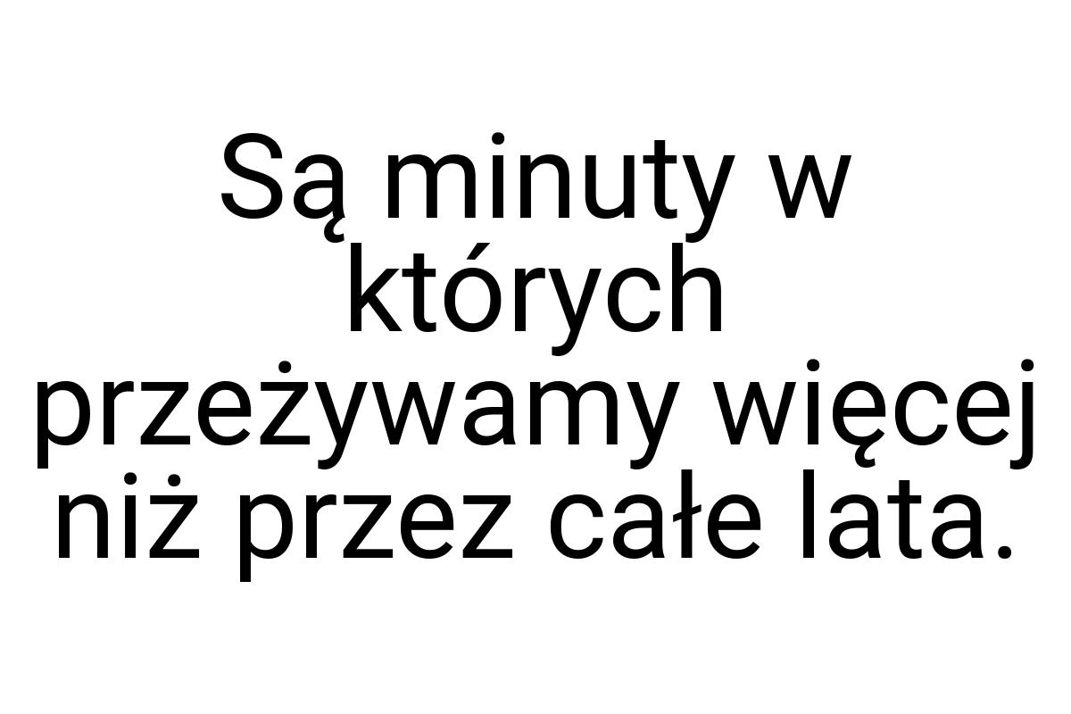 Są minuty w których przeżywamy więcej niż przez całe lata