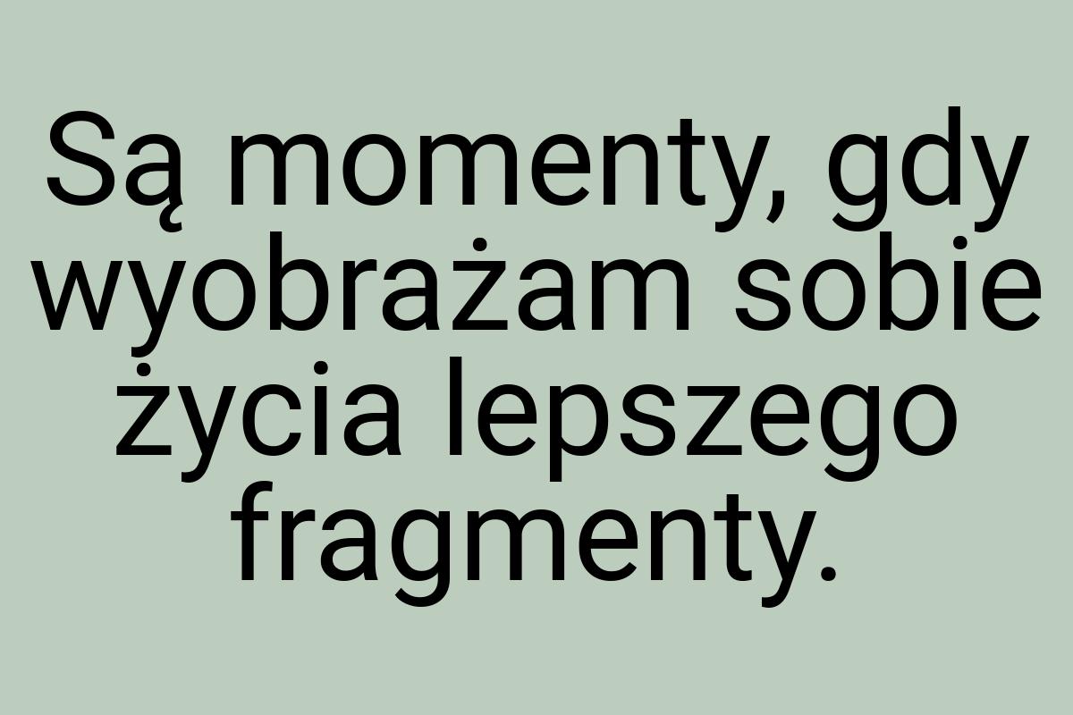 Są momenty, gdy wyobrażam sobie życia lepszego fragmenty