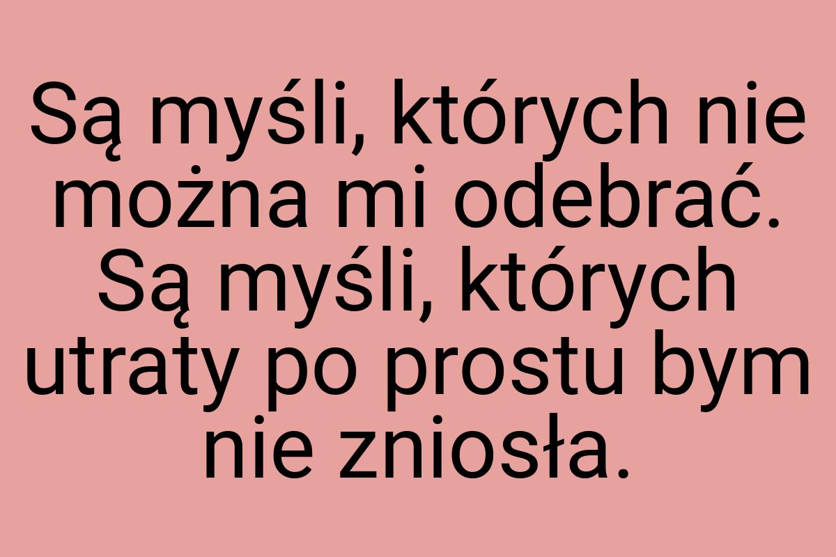 Są myśli, których nie można mi odebrać. Są myśli, których