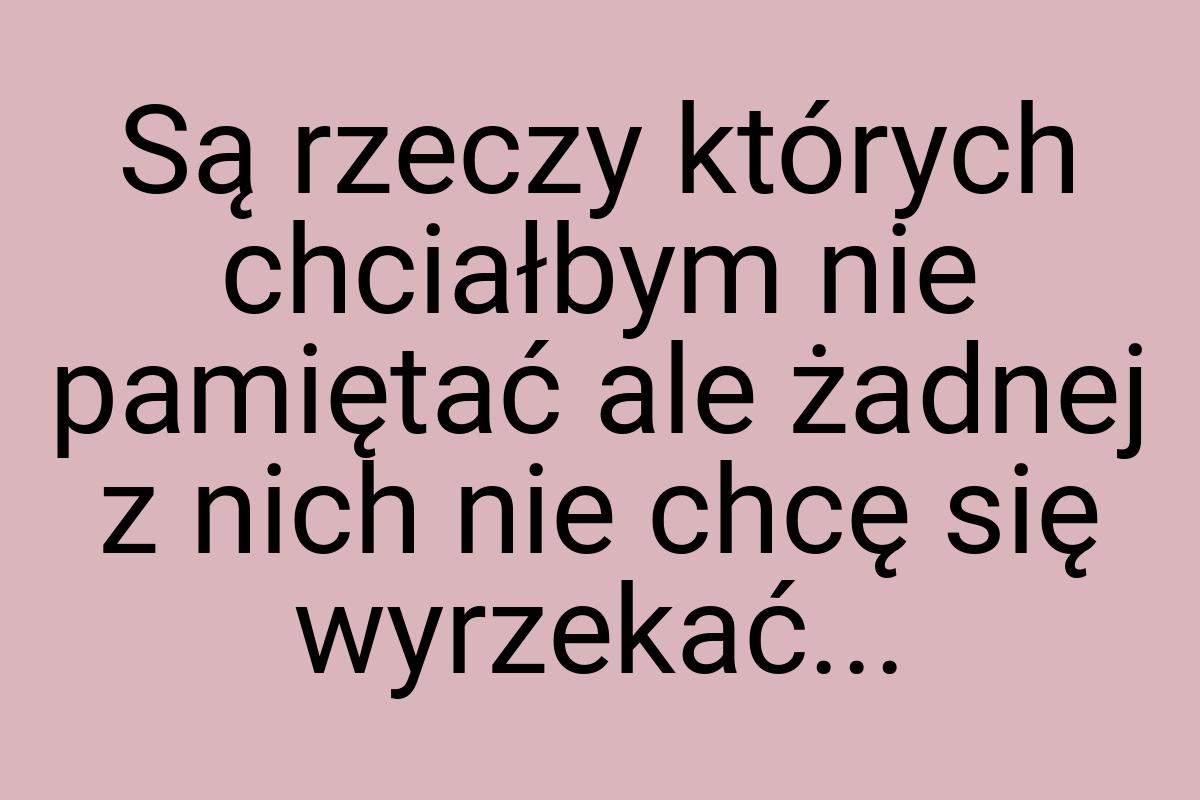 Są rzeczy których chciałbym nie pamiętać ale żadnej z nich