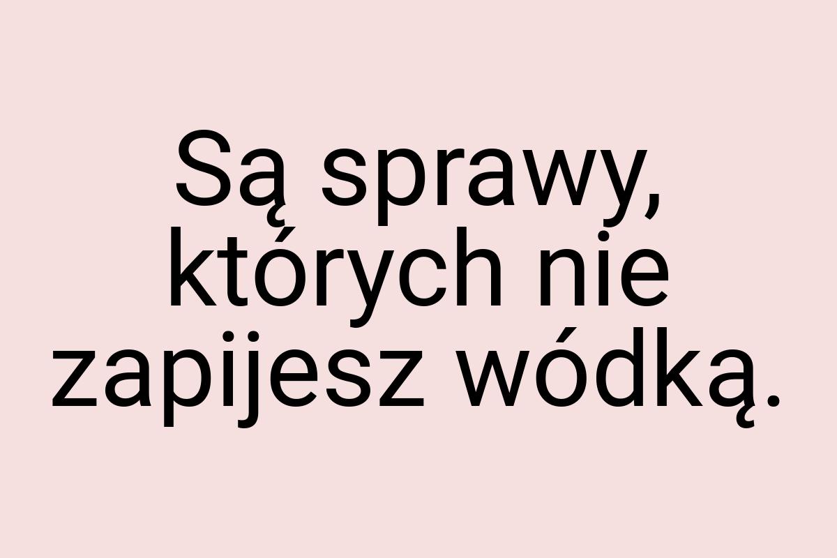 Są sprawy, których nie zapijesz wódką