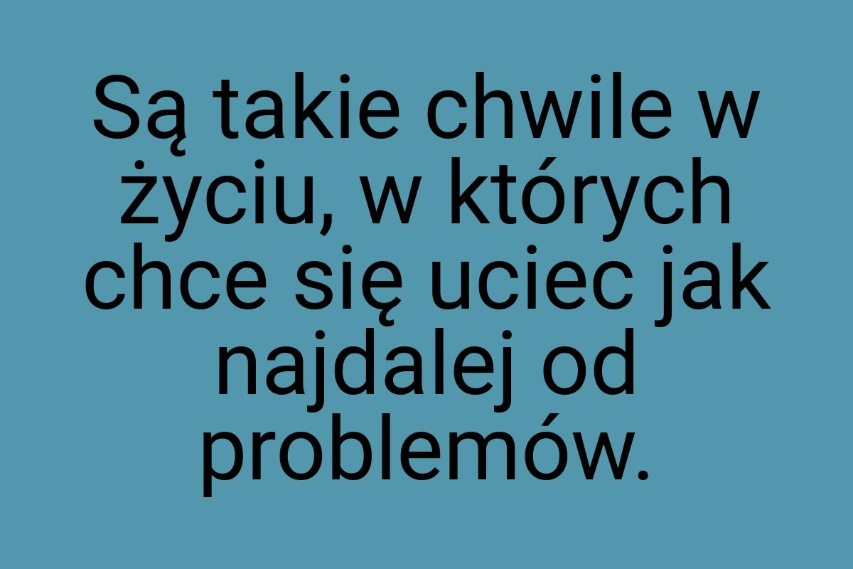 Są takie chwile w życiu, w których chce się uciec jak