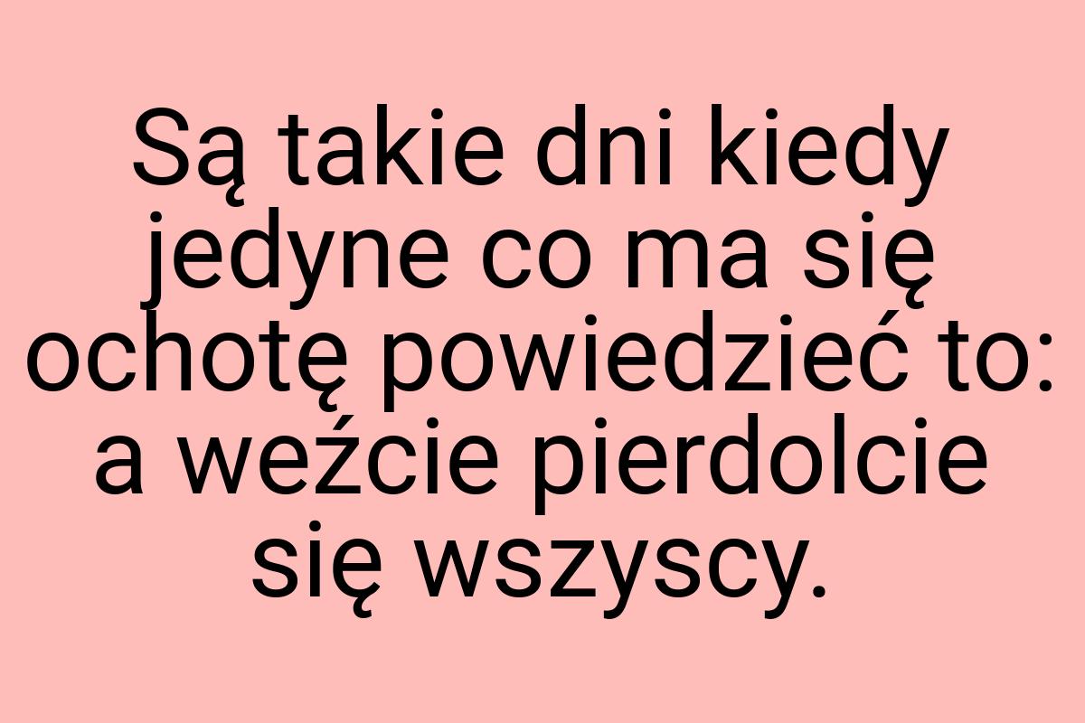 Są takie dni kiedy jedyne co ma się ochotę powiedzieć to: a