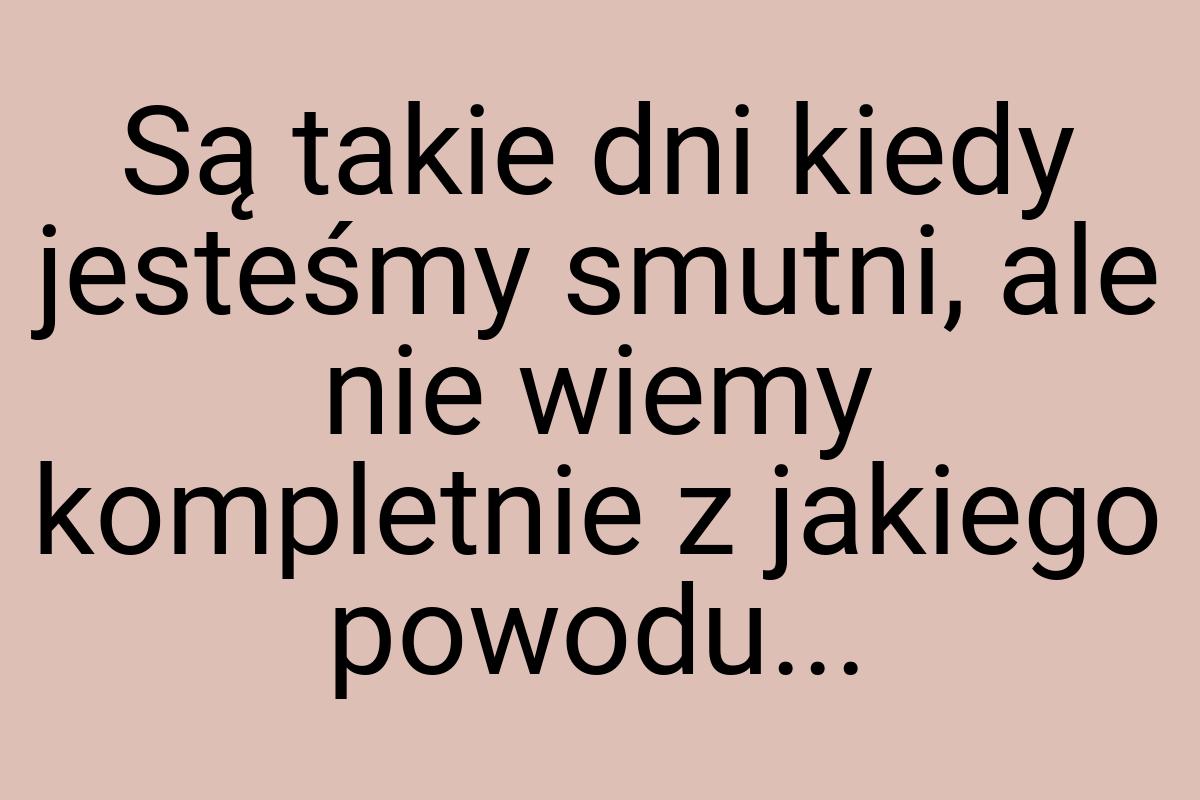 Są takie dni kiedy jesteśmy smutni, ale nie wiemy