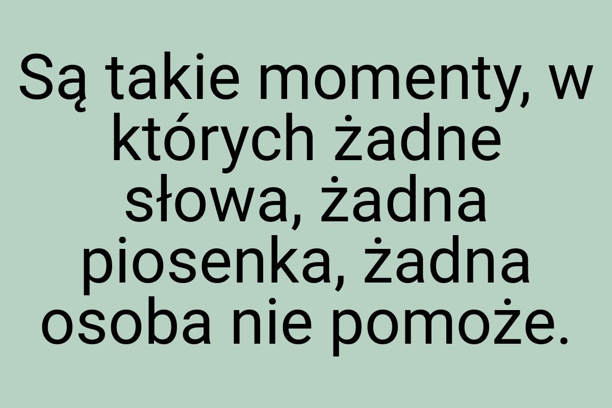 Są takie momenty, w których żadne słowa, żadna piosenka